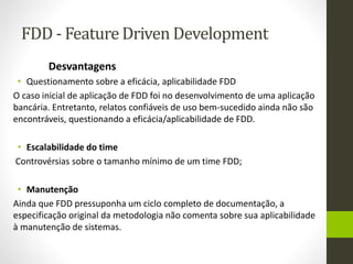 FDD - Feature Driven Development
Desvantagens
• Questionamento sobre a eficácia, aplicabilidade FDD
O caso inicial de aplicação de FDD foi no desenvolvimento de uma aplicação
bancária. Entretanto, relatos confiáveis de uso bem-sucedido ainda não são
encontráveis, questionando a eficácia/aplicabilidade de FDD.
• Escalabilidade do time
Controvérsias sobre o tamanho mínimo de um time FDD;
• Manutenção
Ainda que FDD pressuponha um ciclo completo de documentação, a
especificação original da metodologia não comenta sobre sua aplicabilidade
à manutenção de sistemas.
 