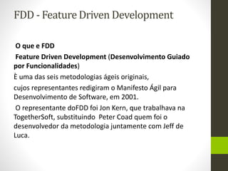 FDD - Feature Driven Development
O que e FDD
Feature Driven Development (Desenvolvimento Guiado
por Funcionalidades)
È uma das seis metodologias ágeis originais,
cujos representantes redigiram o Manifesto Ágil para
Desenvolvimento de Software, em 2001.
O representante doFDD foi Jon Kern, que trabalhava na
TogetherSoft, substituindo Peter Coad quem foi o
desenvolvedor da metodologia juntamente com Jeff de
Luca.
 