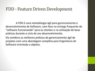 FDD - Feature Driven Development
A FDD é uma metodologia ágil para gerenciamento e
desenvolvimento de Software, com foco na entrega frequente de
“software funcionando” para os clientes e na utilização de boas
práticas durante o ciclo de seu desenvolvimento.
Ela combina as melhores práticas do gerenciamento ágil de
projetos com uma abordagem completa para Engenharia de
Software orientada a objetos.
 