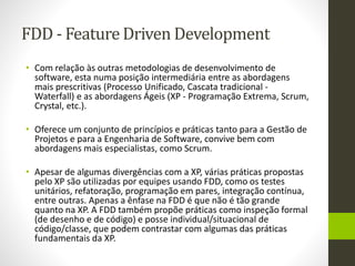 FDD - Feature Driven Development
• Com relação às outras metodologias de desenvolvimento de
software, esta numa posição intermediária entre as abordagens
mais prescritivas (Processo Unificado, Cascata tradicional -
Waterfall) e as abordagens Ágeis (XP - Programação Extrema, Scrum,
Crystal, etc.).
• Oferece um conjunto de princípios e práticas tanto para a Gestão de
Projetos e para a Engenharia de Software, convive bem com
abordagens mais especialistas, como Scrum.
• Apesar de algumas divergências com a XP, várias práticas propostas
pelo XP são utilizadas por equipes usando FDD, como os testes
unitários, refatoração, programação em pares, integração contínua,
entre outras. Apenas a ênfase na FDD é que não é tão grande
quanto na XP. A FDD também propõe práticas como inspeção formal
(de desenho e de código) e posse individual/situacional de
código/classe, que podem contrastar com algumas das práticas
fundamentais da XP.
 
