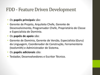 FDD - Feature Driven Development
• Os papéis principais são:
• Gerente de Projeto, Arquiteto Chefe, Gerente de
Desenvolvimento, Programador Chefe, Proprietário de Classe
e Especialista de Domínio.
• Os papéis de apoio são:
• Gerente de Domínio, Gerente de Versão, Especialista (Guru)
da Linguagem, Coordenador de Construção, Ferramenteiro
(toolsmith) e Administrador de Sistema.
• Os papéis adicionais são:
• Testador, Desenvolvedores e Escritor Técnico.
 