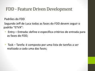 FDD - Feature Driven Development
Padrões do FDD
Segundo Jeff de Luca todas as fases do FDD devem seguir o
padrão “ETVX”:
• Entry – Entrada: define e especifica critérios de entrada para
as fases do FDD;
• Task – Tarefa: é composto por uma lista de tarefas a ser
realizada a cada uma das fases;
 