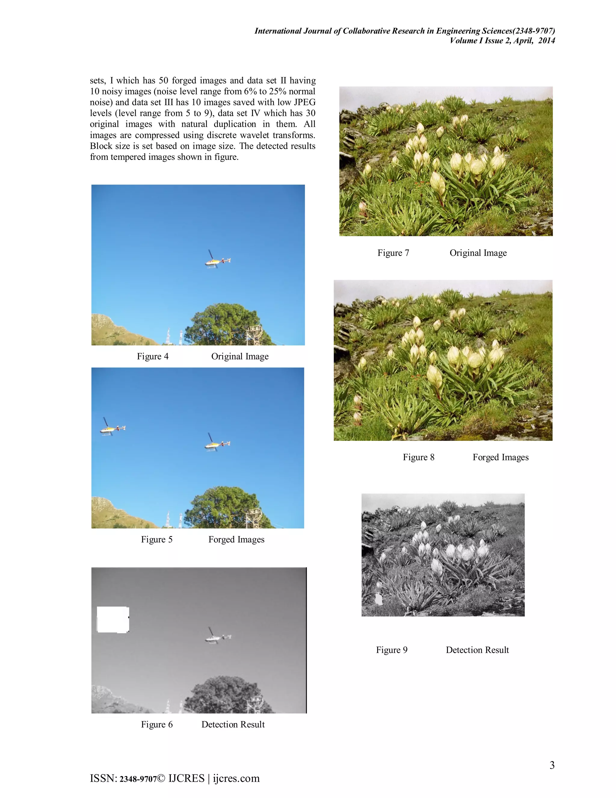 International Journal of Collaborative Research in Engineering Sciences(2348-9707)
Volume I Issue 2, April, 2014
3
ISSN: 2348-9707© IJCRES | ijcres.com
sets, I which has 50 forged images and data set II having
10 noisy images (noise level range from 6% to 25% normal
noise) and data set III has 10 images saved with low JPEG
levels (level range from 5 to 9), data set IV which has 30
original images with natural duplication in them. All
images are compressed using discrete wavelet transforms.
Block size is set based on image size. The detected results
from tempered images shown in figure.
Figure 4 Original Image
Figure 5 Forged Images
Figure 6 Detection Result
Figure 7 Original Image
Figure 8 Forged Images
Figure 9 Detection Result
 