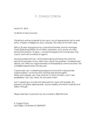 P. CRAIGE CITRON
March 21, 2015
To Whom it May Concern,
This letter is written in behalf of Lon Levin, out of appreciation for his work
ethic, integrity, intelligence, and, uniquely, the value of his artist’s eye.
With a 33-year background as a real estate broker, branch manager,
Chief Operating Officer of a 9-office company, and, owner of a real
estate franchise for 10 years, I’ve had the opportunity to interview, hire,
coach and train hundreds of agents.
Having worked with Lon, I enthusiastically recommend him and the
service he provides to any client who values the qualities I’ve referenced
above. Lon offers no vague promises or lackadaisical communication. No
unfulfilled expectations. No excuses.
In particular, Lon’s marketing background and artist’s eye provide
creative ideas I’ve not found in another real estate agent.
While most people can’t see what isn’t in front of them—can’t see
possibilities—Lon can. Heck, he can draw them.
Lon’s a great guy to work with because he’s easy with people. No
pressure, just great salesmanship, accountability, attention to detail, and
follow through.
Please feel free to contact me. My number is: 858.759.4144.
P. Craige Citron
San Diego, CA Broker ID: 00695279
 