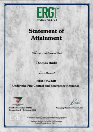 In$rIII AUSTRALIA
Statement of
Attainment
a7/rrb co & otatem,entil-f
Thomas Rudd
1-"aM
PMAOHS2l3B
Undertake Fire Control and Emergency Response
*-)<rl!t
dr-,
q)
q
TN^riONAltY f,tCOiNrstD
fBArN rNC
Certificate number: 183463
Course date: 8 - 9 January 2O15
Managing Director: Shane Addis
A Statement of Attainment is issued by a Registered Training Organisation
when an individual has completed one or more accredited units.
Wellparks Holdings Pty Ltd t/as ERGT Austmlia
National Provider Code: 2534
 