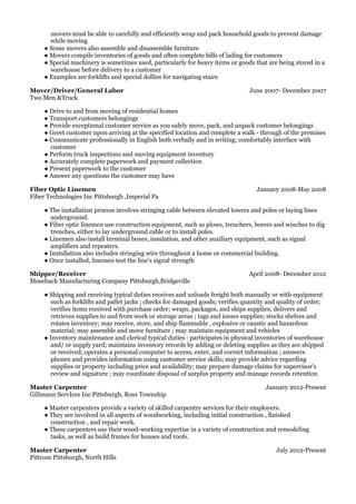 June 2007- December 2007
January 2008-May 2008
April 2008- December 2012
January 2012-Present
July 2012-Present
movers must be able to carefully and efficiently wrap and pack household goods to prevent damage
while moving
● Some movers also assemble and disassemble furniture
● Movers compile inventories of goods and often complete bills of lading for customers
● Special machinery is sometimes used, particularly for heavy items or goods that are being stored in a
warehouse before delivery to a customer
● Examples are forklifts and special dollies for navigating stairs
Mover/Driver/General Labor
Two Men &Truck
● Drive to and from moving of residential homes
● Transport customers belongings
● Provide exceptional customer service as you safely move, pack, and unpack customer belongings
● Greet customer upon arriving at the specified location and complete a walk - through of the premises
● Communicate professionally in English both verbally and in writing; comfortably interface with
customer
● Perform truck inspections and moving equipment inventory
● Accurately complete paperwork and payment collection
● Present paperwork to the customer
● Answer any questions the customer may have
Fiber Optic Linemen
Fiber Technologies Inc Pittsburgh ,Imperial Pa
● The installation process involves stringing cable between elevated towers and poles or laying lines
underground.
● Fiber optic linemen use construction equipment, such as plows, trenchers, borers and winches to dig
trenches, either to lay underground cable or to install poles.
● Linemen also install terminal boxes, insulation, and other auxiliary equipment, such as signal
amplifiers and repeaters.
● Installation also includes stringing wire throughout a home or commercial building.
● Once installed, linemen test the line's signal strength
Shipper/Receiver
Mosebach Manufacturing Company Pittsburgh,Bridgeville
● Shipping and receiving typical duties receives and unloads freight both manually or with equipment
such as forklifts and pallet jacks ; checks for damaged goods; verifies quantity and quality of order;
verifies items received with purchase order; wraps, packages, and ships supplies; delivers and
retrieves supplies to and from work or storage areas ; tags and issues supplies; stocks shelves and
rotates inventory; may receive, store, and ship flammable , explosive or caustic and hazardous
material; may assemble and move furniture ; may maintain equipment and vehicles
● Inventory maintenance and clerical typical duties : participates in physical inventories of warehouse
and/ or supply yard; maintains inventory records by adding or deleting supplies as they are shipped
or received; operates a personal computer to access, enter, and correct information ; answers
phones and provides information using customer service skills; may provide advice regarding
supplies or property including price and availability; may prepare damage claims for supervisor's
review and signature ; may coordinate disposal of surplus property and manage records retention
Master Carpenter
Gillmann ServIces Inc Pittsburgh, Ross Township
● Master carpenters provide a variety of skilled carpentry services for their employers.
● They are involved in all aspects of woodworking, including initial construction , finished
construction , and repair work.
● These carpenters use their wood-working expertise in a variety of construction and remodeling
tasks, as well as build frames for houses and roofs.
Master Carpenter
Pittcom Pittsburgh, North Hills
 