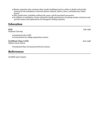 July 1998
June 1998
● Master carpenters also construct other wooden buildings (such as cabins or sheds) and provide
framing for the installation of drywall, kitchen cabinets, shelves, doors, and bathrooms within
homes.
● They install stairs, including crafting rails, posts, and all associated accessories.
● In addition to installation, master carpenters handle maintenance of existing wooden structures and
provide repairs and replacements for damaged or failing carpentry.
Education
GED
Chatham Univerity
● Graduated with a GED
● Concentration In college preparatory courses
Certificate Class A CDL
Allstate Career School
● Graduated Class A Commercial Drivers License
References
Available upon request.
 