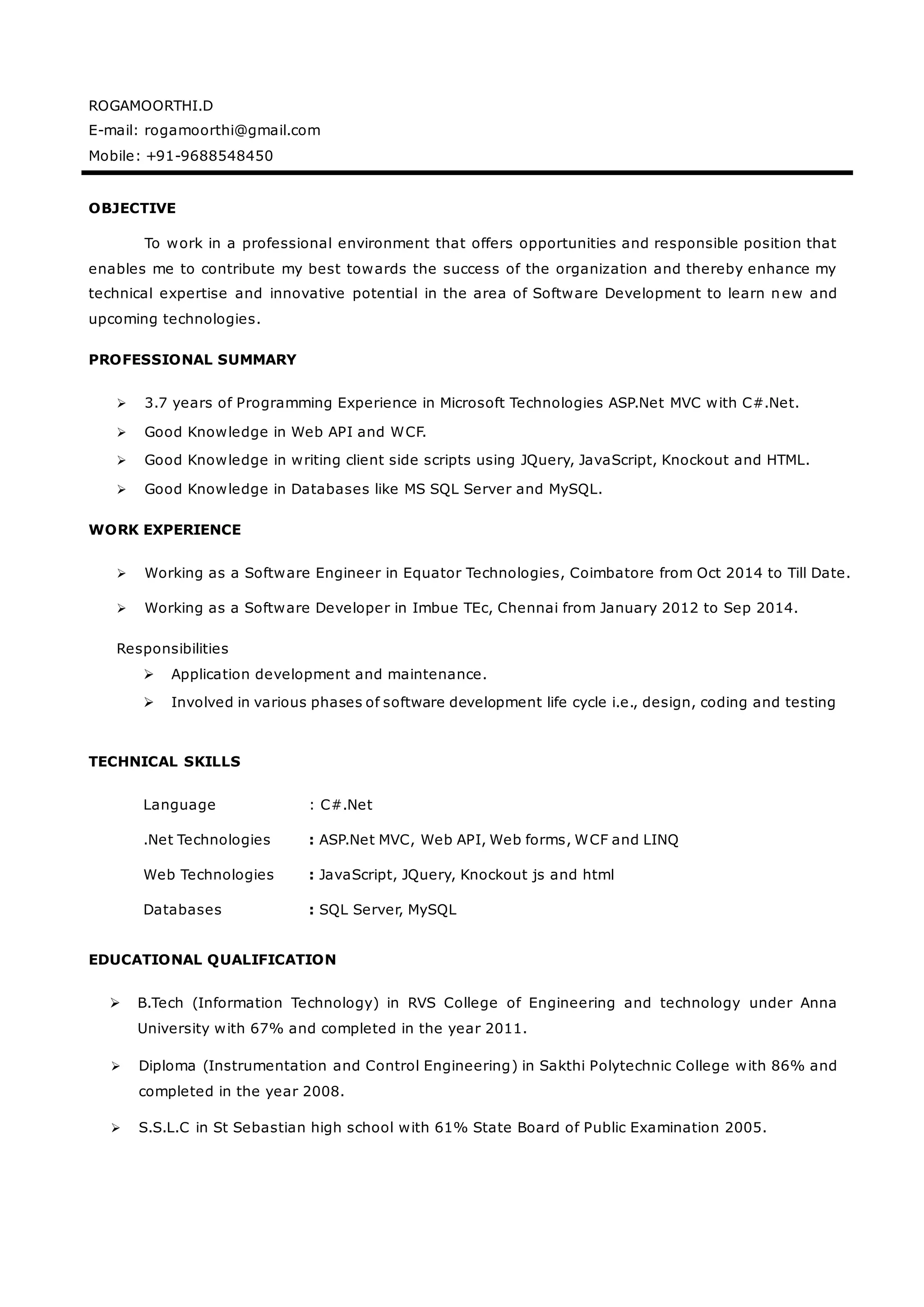 ROGAMOORTHI.D
E-mail: rogamoorthi@gmail.com
Mobile: +91-9688548450
OBJECTIVE
To work in a professional environment that offers opportunities and responsible position that
enables me to contribute my best towards the success of the organization and thereby enhance my
technical expertise and innovative potential in the area of Software Development to learn new and
upcoming technologies.
PROFESSIONAL SUMMARY
 3.7 years of Programming Experience in Microsoft Technologies ASP.Net MVC with C#.Net.
 Good Knowledge in Web API and WCF.
 Good Knowledge in writing client side scripts using JQuery, JavaScript, Knockout and HTML.
 Good Knowledge in Databases like MS SQL Server and MySQL.
WORK EXPERIENCE
 Working as a Software Engineer in Equator Technologies, Coimbatore from Oct 2014 to Till Date.
 Working as a Software Developer in Imbue TEc, Chennai from January 2012 to Sep 2014.
Responsibilities
 Application development and maintenance.
 Involved in various phases of software development life cycle i.e., design, coding and testing
TECHNICAL SKILLS
Language : C#.Net
.Net Technologies : ASP.Net MVC, Web API, Web forms, WCF and LINQ
Web Technologies : JavaScript, JQuery, Knockout js and html
Databases : SQL Server, MySQL
EDUCATIONAL QUALIFICATION
 B.Tech (Information Technology) in RVS College of Engineering and technology under Anna
University with 67% and completed in the year 2011.
 Diploma (Instrumentation and Control Engineering) in Sakthi Polytechnic College with 86% and
completed in the year 2008.
 S.S.L.C in St Sebastian high school with 61% State Board of Public Examination 2005.
 