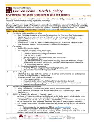 Environmental Fact Sheet: Responding to Spills and Releases
| Environmental Health and Safety
Room 100 TCEM | 501 23rd Ave SE, Minneapolis MN 55414 | jrantala@umn.edu | P. 612.626.7957
Rev. 7/2015
This document provides an overview of the state environmental regulations and EHS guidelines for the report of spills and
releases to the environment at University projects, sites and buildings.
Spills and Releases at the University of Minnesota are managed by a coordinated response through the Department of
Emergency Management (DEM) and the All Hours Emergency Response Paging System (AHERPS), which is staffed by
Department of Environmental Health and Safety (EHS) staff with a wide range of program expertise. For a complete
explanation of the University response procedure, refer to the AHERPS manual and the DEM website.
Step Action required
1 Contain the spill if possible to do safely
 Stop the release, if possible, by turning off any pump (use the “Emergency Stop” button, valve or
by adding a bucket or other container under the drip or leak to contain the release.)
 Locate spill kit and other necessary materials, including the Material Safety Data Sheet for the
spilled material. 
 Ensure access to water and sewers in blocked using adsorbent pads or other methods to divert
flow. Isolate the area from others by blocking it, roping it off or using cones.
2 Call for help
 Call 9-1-1 to report the incident
 Be prepared to provide the following information:
o Your name, location and phone number,
o Location of the incident: building, floor and room number,
o Time and type of incident,
o Name and quantity of chemicals involved, to the extent known,
o The extent of injuries, if any.
o Type of hazard to health or the environment including (particularly: flammable, oxidizer,
highly reactive and air-born toxic or irritant materials), radioactive materials, biohazards).
o The safest route to approach the spill.
 9-1-1 operators triage call and page/text:
o AHERPS (All Hours Emergency Response Paging System), and
o Department of Emergency Management (DEM).
3 Clean up the spill
 AHERPS/EHS or DEM staff make contact and coordinate communications and spill response
activities, including managing local responders.
 If directed to do so, clean up the spill yourself only if:
o it does not involve injury,
o the quantity spilled is less than half a quart of a moderately toxic chemical,
o you have the proper training and proper protective equipment to do the cleanup, and
o the spill is indoors and contained.
4 Report spills to operational managers
 Notify CMR or Prime Contractor management if spill is at a construction site.
 Notify operational unit manager, lead principal investigator (PI) or Project Manager (CPPM,
UConstruction).
5 Additional Reporting for releases to the environment.
 A release to the environment is any spill to the air, land or to the water – including to the storm
sewer, sanitary sewer or to a surface water body such as a drainage ditch.
 AHERPS/EHS verifies that the State Duty Officer (651.649.5451) is contacted soon after the initial
on-site evaluation has been completed, but no later than 24-hours after discovery of the release.
 AHERPS/EHS determines if the release exceeds the Reportable Quantity (RQ) for the chemical
released.
o A convenient online tool to determine RQ is at http://homer.ornl.gov/rq/
o Report releases above the RQ to the National Response Center at 800.424.8802.
 AHERPS/EHS documents release details, reporting details (including date and time of all
regulatory notifications) and response actions for each incident.
 