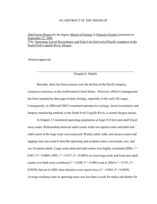 AN ABSTRACT OF THE THESIS OF
Abel Forest Brumo for the degree Master of Science in Fisheries Science presented on
September 22, 2006.
Title: Spawning, Larval Recruitment, and Early Life Survival of Pacific Lampreys in the
South Fork Coquille River, Oregon
Abstract approved:
_______________________________________________________________
Douglas F. Markle
Recently, there has been concern over the decline of the Pacific lamprey,
Lampetra tridentata, in the northwestern United States. However, effective management
has been impeded by data gaps in basic biology, especially in the early life stages.
Consequently, in 2004 and 2005 I examined reproductive ecology, larval recruitment, and
lamprey monitoring methods in the South Fork Coquille River, a coastal Oregon stream.
In Chapter 2 I monitored spawning populations at large (9.2 km) and small (focal
area) scales. Relationships between adult counts at the two spatial scales and adult and
redd counts at the large scale were analyzed. Weekly adult, redd, and carcass counts and
tagging were also used to describe spawning and residence times, movement, size, and
sex of mature adults. Large-scale adult and redd counts were highly correlated (2004, r2
=
0.867; P = 0.0069; 2005, r2
= 0.877; P = 0.0002); as were large-scale and focal area adult
counts over both years combined (r2
= 0.690, P = 0.0001) and in 2004 (r2
= 0.753, P =
0.0250), but not in 2005 when densities were much lower (r2
= 0.065, P = 0.5069).
Average residence time in spawning areas was less than a week for males and shorter for
 