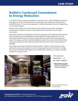 Philadelphia Gas Works - Marketing Department
800 West Montgomery Avenue | Philadelphia, PA 19122 | www.pgworks.com
CASE STUDY
“It’s a win-win
proposition ... so
we made it happen.”
– Raed Shuwayhat
	 Director of Engineering,
	 Sofitel Philadelphia
Sofitel Philadelphia Front Desk
and Lobby Space.
Sofitel’s Continued Commitment
to Energy Reduction
In an effort to reduce energy consumption and operation costs, Sofitel Philadelphia converted
its heating source from purchased steam to natural gas and is projected to save more than
$220,000 annually. “It’s a win-win proposition,” said Raed Shuwayhat, Director of Engineering,
“so we made it happen!”
Driven by the strategic vision of the Sofitel’s parent company, Accor Hotels, Shuwayhat
considered the mandate to embrace sustainable practices and reduce annual energy
consumption.
Shuwayhat assessed his energy options and chose natural gas as his preferred energy solution.
With assistance from the Philadelphia Gas Works (PGW), Shuwayhat approved an on-site
natural gas fired boiler plant to maximize energy efficiency, replacing the purchased steam
system. The project was fully funded by Pebblebrook Hotel Trust, owners of the Sofitel facility.
The project’s payback period is approximately five years based on annual energy savings of
$220,000.
Converting to natural gas provided immediate payback. Sofitel can now control its energy
production and accurately project its annual energy budget because the hotel will no longer
have to pay monthly demand charges for purchased steam. PGW does not impose a demand
charge on its customers’ bills.
 