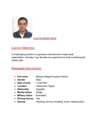 Curriculum vitae
Career Objective
A challenging position in a growing multinational or major local
organization, whereby I can develop my experience to build a professional
career path.
Personal Information
 Full name : Marwan Maged
 Gender : M
 Date of birth : 11/09/1991
 Location : Alexandria
 Nationality : Egyptian
 Marital status : Single
 Military status : Exempted
 Driving license : Yes
 Interest : Working, driving, travelling, music, helping other…
Curriculum vitae
A challenging position in a growing multinational or major local
organization, whereby I can develop my experience to build a professional
Information
Marwan Maged Hussein Fahmy
Male
11/09/1991
Alexandria, Egypt
Egyptian
Single
Exempted
Yes
Working, driving, travelling, music, helping other…
A challenging position in a growing multinational or major local
organization, whereby I can develop my experience to build a professional
Working, driving, travelling, music, helping other…
 