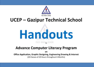 This Module is developed by Syed Abu Mazher, CIC (IT), IT Center, UCEP Gazipur Technical School Division P a g e | I
UCEP – Gazipur Technical School
Handoutsfor
Advance Computer Literacy Program
on
Office Application, Graphic Designing, Engineering Drawing & Internet
(20 Classes of 20 Hours throughout 6 Months)
 