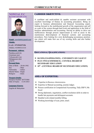 CURRICULUM VITAE
NOWFAL P.C
B.COM GRADUATE
EmailEmail:- nowfal46@gmail.com
Mobile:Mobile:
U.A.E: +971554337156
INDIA:+919995315155INDIA:+919995315155
Permanent AddressPermanent Address:
Panikkaveettil (h)
Grammam (po)
Veliyancode (via)
Malappuram (dis)
679579
PersonalPersonal Data:Data:
Date of Birth : 28-04-1992
Sex : Male
Nationality : Indian
Marital Status : Single
Religion : Islam
Passport details:Passport details:
Passport Number: K9735484
Date of Expiry :12.03.2023
Languages Known:Languages Known:
English & Malayalam
CARREER OBJETCTIVE:CARREER OBJETCTIVE:
A confident and multi-skilled & capable assistant accountant with
excellent knowledge of finance & accounting procedures. Being an
expert in business administration and financial Accounting expert,
looking forward to the multifaceted growth of the organization and self
as a part of the system through hard work and application in the field of
business administration and accounting. Having an ability to drive out
inefficiencies through process improvement as well as assist in the
maintenance &development of financial systems and accounting
procedures. Now looking for a new &challenging accountancy position,
one which will make best use of my existing skills and also further
development.
EEDUCATIONALDUCATIONAL QQUALIFICATIONSUALIFICATIONS::
 B.COM (CO-OPERATION) - UNIVERSITY OF CALICUT
 PLUS TWO (COMMERCE) - CENTRAL BOARD OF
SECONDARY EDUCATION
 10th
- (CENTRAL BOARD OF SECONDARY EDUCATION)
AREA OF EXPERTISE:AREA OF EXPERTISE:
 Expertise in Business Administration.
 Expertise in Manual accounting, journal, ledger.
 Possess certification in Computerised Accounting, Tally ERP 9, Ms
Excel
 Strong diplomatic, negotiation, conflict resolution skills in order to
handle late payments and delinquent accounts.
 Handled work related monthly billing.
 Working knowledge of scan, print, email.
 