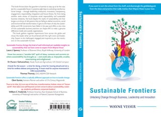 Sustainable Frontiers
WAYNE VISSER
Unlocking Change through Business, Leadership and Innovation
P U B L I S H I N G
Greenleaf
Greenleaf Publishing
Aizlewood’s Mill, Nursery Street
Sheffield S3 8GG, UK
Tel: +44 (0)114 282 3475
www.greenleaf-publishing.com
Cover design by Sadie Gornall-Jones
SustainableFrontiersWAYNEVISSER
This book throws down the gauntlet to business to step up to be the cata-
lyst for a sustainable future. It presents eight keys to unlocking transforma-
tional change ­­— through leadership,­enterprise, innovation, transparency,
engagement, responsibility, integration and future-fitness. Far from being
another tame review of corporate social responsibility and sustainable
business initiatives, the book dispels the myths of sustainability and chal-
lenges us to let go of old systems that are failing to deliver economic, social
and environmental transformation. It gets to the heart of why the sustain-
ability and CSR movements have failed in the past and offers a new view
of how sustainable business practices can shape-shift to make a genuine
difference inside and outside organizations.
The book gathers together experiences from across the globe and
shows the reader what can be achieved with the right vision and leader-
ship. Expect to be challenged, engaged and inspired to join the revolu-
tion on the sustainable frontier.
Sustainable Frontiers brings the kind of well-informed yet readable insights to
sustainability that we have come to expect from Wayne Visser.
Laura J. Spence, Professor of Business Ethics, Royal Holloway University of London
Visser has woven a “wonder-full” quilt of ideas, contexts and currents on
where sustainability has brought us ­— and could take us. Enjoyable, erudite,
entertaining and enlightened.
Dr Puvan J Selvanathan, Head, Food and Agriculture, UN Global Compact
A book for the season – a time for doing, a time for moving ahead and not a
time for endless debate and posturing. A must-read for anyone interested in
CSR/sustainability.
Thomas Thomas, CEO, ASEAN CSR Network
Sustainable Frontiers offers a radically different approach on how to handle change.
Clem Sunter, Scenario Planner and author of 21st Century Megatrends
True to its title, [it] is an out-of-the-box, transformative, holistic vision of “future
earth” that takes one well beyond current concerns about sustainability. Listen
up, students, professors, corporate leaders!
William C. Frederick, Professor Emeritus, Katz Graduate School of Business,
University of Pittsburgh and author of Natural Corporate Management
If you want to sort the wheat from the chaff, and disentangle the gobbledegook
from the ideas and practice that really matter, then Wayne Visser is your man.
Jonathon Porritt, Founder Director, Forum for the Future
 