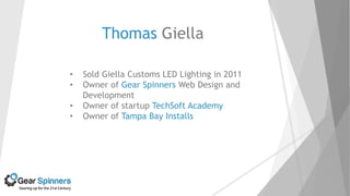 Thomas Giella
• Sold Giella Customs LED Lighting in 2011
• Owner of Gear Spinners Web Design and
Development
• Owner of startup TechSoft Academy
• Owner of Tampa Bay Installs
 