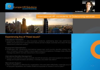 Europe HR Solutions
International HR consultancy
Experiencing Any of These issues?
International Operations
¡	Establishing operations in new European locations, addressing labor law performance,
liability and employment administration issues across multiple countries and need HR expert
resources to execute quickly?
Employment Administration
¡	Challenged with developing international assignment and country specific policies that fit
your company's unique needs; ensure legal & payroll compliance; manage costs; effectively
manage key talent; but lack resources to accomplish?
International Benefits Management
¡	Require cost-effective country specific benefit structures, and need support to ensure that
design and implementation will attract, motivate, and retain key talent?
Recruitment Support
¡	Want to establish an effective EU organization; hire new talent effectively, maximize your new
employees capabilities; and realize additional expertise is needed to accomplish?
International HR consulants & Outsourcing services
Inez Vermeulen
>>
 