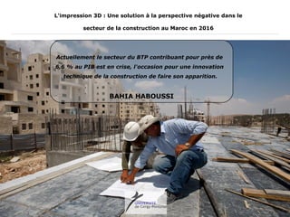 BAHIA HABOUSSI
L'impression 3D : Une solution à la perspective négative dans le
secteur de la construction au Maroc en 2016
Actuellement le secteur du BTP contribuant pour près de
6,6 % au PIB est en crise, l'occasion pour une innovation
technique de la construction de faire son apparition.
 