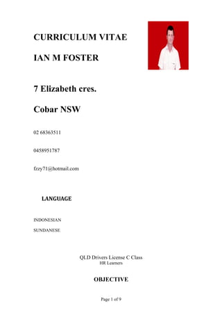 CURRICULUM VITAE
IAN M FOSTER
7 Elizabeth cres.
Cobar NSW
02 68363511
0458951787
fzzy71@hotmail.com
LANGUAGE
INDONESIAN
SUNDANESE
QLD Drivers License C Class
HR Learners
OBJECTIVE
Page 1 of 9
 