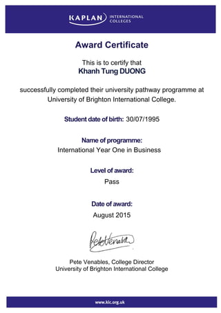Award Certificate
This is to certify that
Khanh Tung DUONG
successfully completed their university pathway programme at
University of Brighton International College.
Student date of birth: 30/07/1995
Name of programme:
International Year One in Business
Level of award:
Pass
Date of award:
August 2015
Pete Venables, College Director
University of Brighton International College
 