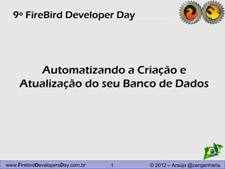 9º FireBird Developer Day




        Automatizando a Criação e
     Atualização do seu Banco de Dados




www.FirebirdDevelopersDay.com.br   1   © 2012 – Araújo @cengenharia
 