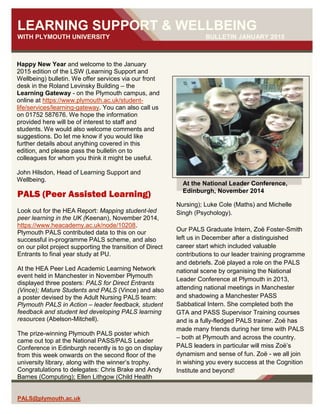 1 | P a g e
PALS@plymouth.ac.uk
LEARNING SUPPORT & WELLBEING
WITH PLYMOUTH UNIVERSITY BULLETIN JANUARY 2015
Happy New Year and welcome to the January
2015 edition of the LSW (Learning Support and
Wellbeing) bulletin. We offer services via our front
desk in the Roland Levinsky Building – the
Learning Gateway - on the Plymouth campus, and
online at https://www.plymouth.ac.uk/student-
life/services/learning-gateway. You can also call us
on 01752 587676. We hope the information
provided here will be of interest to staff and
students. We would also welcome comments and
suggestions. Do let me know if you would like
further details about anything covered in this
edition, and please pass the bulletin on to
colleagues for whom you think it might be useful.
John Hilsdon, Head of Learning Support and
Wellbeing.
Nursing); Luke Cole (Maths) and Michelle
Singh (Psychology).
Our PALS Graduate Intern, Zoë Foster-Smith
left us in December after a distinguished
career start which included valuable
contributions to our leader training programme
and debriefs. Zoë played a role on the PALS
national scene by organising the National
Leader Conference at Plymouth in 2013,
attending national meetings in Manchester
and shadowing a Manchester PASS
Sabbatical Intern. She completed both the
GTA and PASS Supervisor Training courses
and is a fully-fledged PALS trainer. Zoë has
made many friends during her time with PALS
– both at Plymouth and across the country.
PALS leaders in particular will miss Zoë’s
dynamism and sense of fun. Zoë - we all join
in wishing you every success at the Cognition
Institute and beyond!
PALS (Peer Assisted Learning)
Look out for the HEA Report: Mapping student-led
peer learning in the UK (Keenan), November 2014,
https://www.heacademy.ac.uk/node/10208.
Plymouth PALS contributed data to this on our
successful in-programme PALS scheme, and also
on our pilot project supporting the transition of Direct
Entrants to final year study at PU.
At the HEA Peer Led Academic Learning Network
event held in Manchester in November Plymouth
displayed three posters: PALS for Direct Entrants
(Vince); Mature Students and PALS (Vince) and also
a poster devised by the Adult Nursing PALS team:
Plymouth PALS in Action – leader feedback, student
feedback and student led developing PALS learning
resources (Abelson-Mitchell).
The prize-winning Plymouth PALS poster which
came out top at the National PASS/PALS Leader
Conference in Edinburgh recently is to go on display
from this week onwards on the second floor of the
university library, along with the winner’s trophy.
Congratulations to delegates: Chris Brake and Andy
Barnes (Computing); Ellen Lithgow (Child Health
At the National Leader Conference,
Edinburgh, November 2014
 