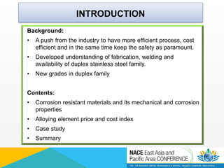 INTRODUCTION
Background:
• A push from the industry to have more efficient process, cost
efficient and in the same time keep the safety as paramount.
• Developed understanding of fabrication, welding and
availability of duplex stainless steel family.
• New grades in duplex family
Contents:
• Corrosion resistant materials and its mechanical and corrosion
properties
• Alloying element price and cost index
• Case study
• Summary
 