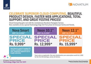 Superior Novatium Cloud Computing
Proprietary technology. Faster web applications. Total support
CELEBRATE SUPERIOR CLOUD COMPUTING, BEAUTIFUL
PRODUCT DESIGN, FASTER WEB APPLICATIONS, TOTAL
SUPPORT, AND GREAT FESTIVE PRICES!
Cloud Computing gets real with the revolutionary Novatium Navigator Service.
Now available at very special Technology Edge Oct Fest prices for Ericsson family and friends.
Taxes extra as applicable. One year classteacher.com subscription worth Rs.3,000
for the first 50 bookings, across all devices.
Nova Smart Neon 10.1” Neon 12.1”
MRP: Rs.13,999* MRP: Rs.15,999* MRP: Rs.17,999*
Rs. 9,999* Rs. 12,999* Rs. 15,999*
Nova Smart is panel TV enabled.TFT
monitors available in a selection of
sizes. Integrated keyboard can be
bought separately.
Ericsson Family & Friends
Technology Edge Fest Oct 2011
 