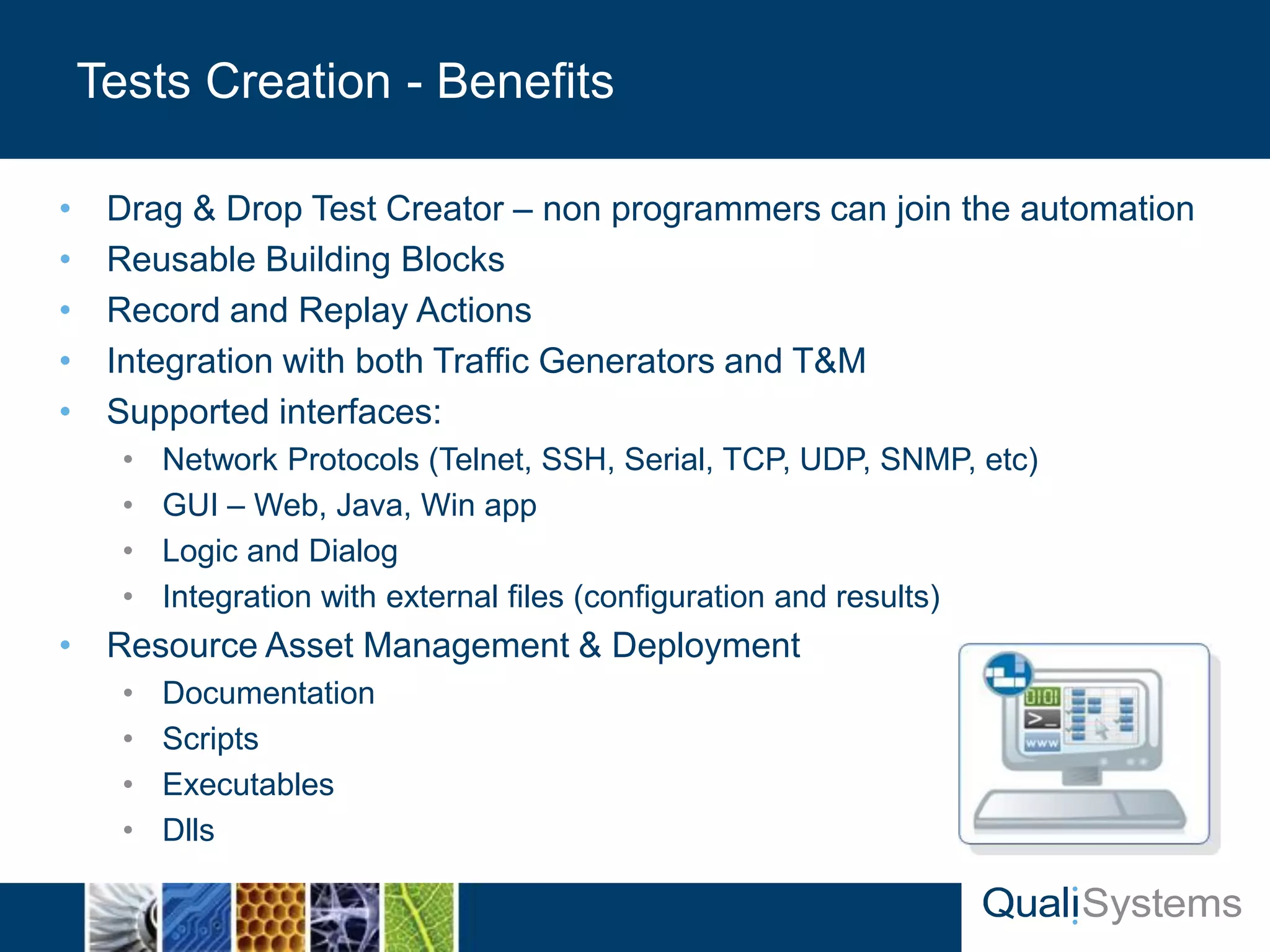• Drag & Drop Test Creator – non programmers can join the automation 
• Reusable Building Blocks 
• Record and Replay Actions 
• Integration with both Traffic Generators and T&M 
• Supported interfaces: 
• Network Protocols (Telnet, SSH, Serial, TCP, UDP, SNMP, etc) 
• GUI – Web, Java, Win app 
• Logic and Dialog 
• Integration with external files (configuration and results) 
• Resource Asset Management & Deployment 
• Documentation 
• Scripts 
• Executables 
• Dlls 
Tests Creation - Benefits 
 
