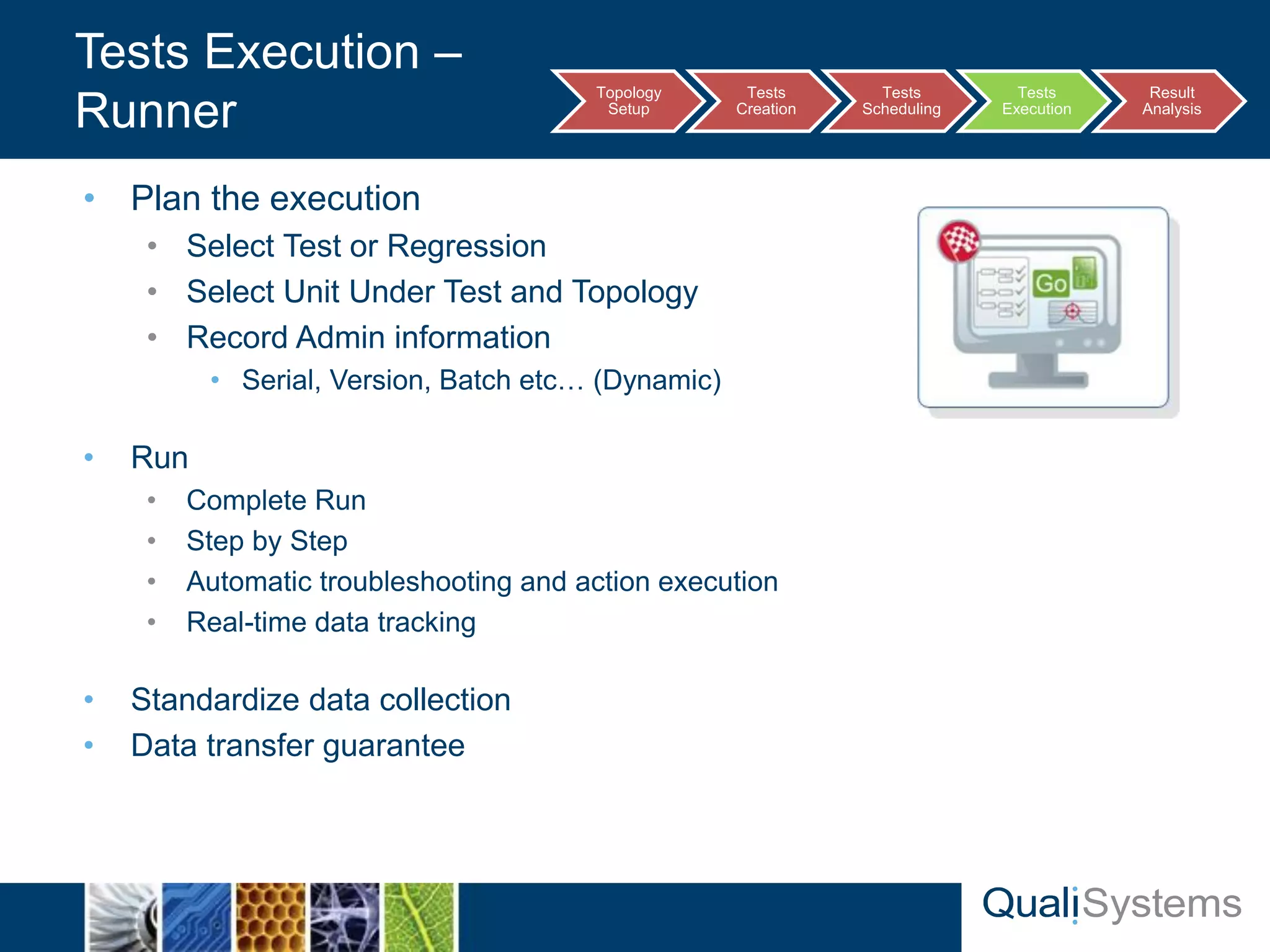 • Plan the execution 
• Select Test or Regression 
• Select Unit Under Test and Topology 
• Record Admin information 
• Serial, Version, Batch etc… (Dynamic) 
• Run 
• Complete Run 
• Step by Step 
• Automatic troubleshooting and action execution 
• Real-time data tracking 
• Standardize data collection 
• Data transfer guarantee 
Tests Execution – 
Runner Topology 
Setup 
Tests 
Creation 
Tests 
Scheduling 
Tests 
Execution 
Result 
Analysis 
 