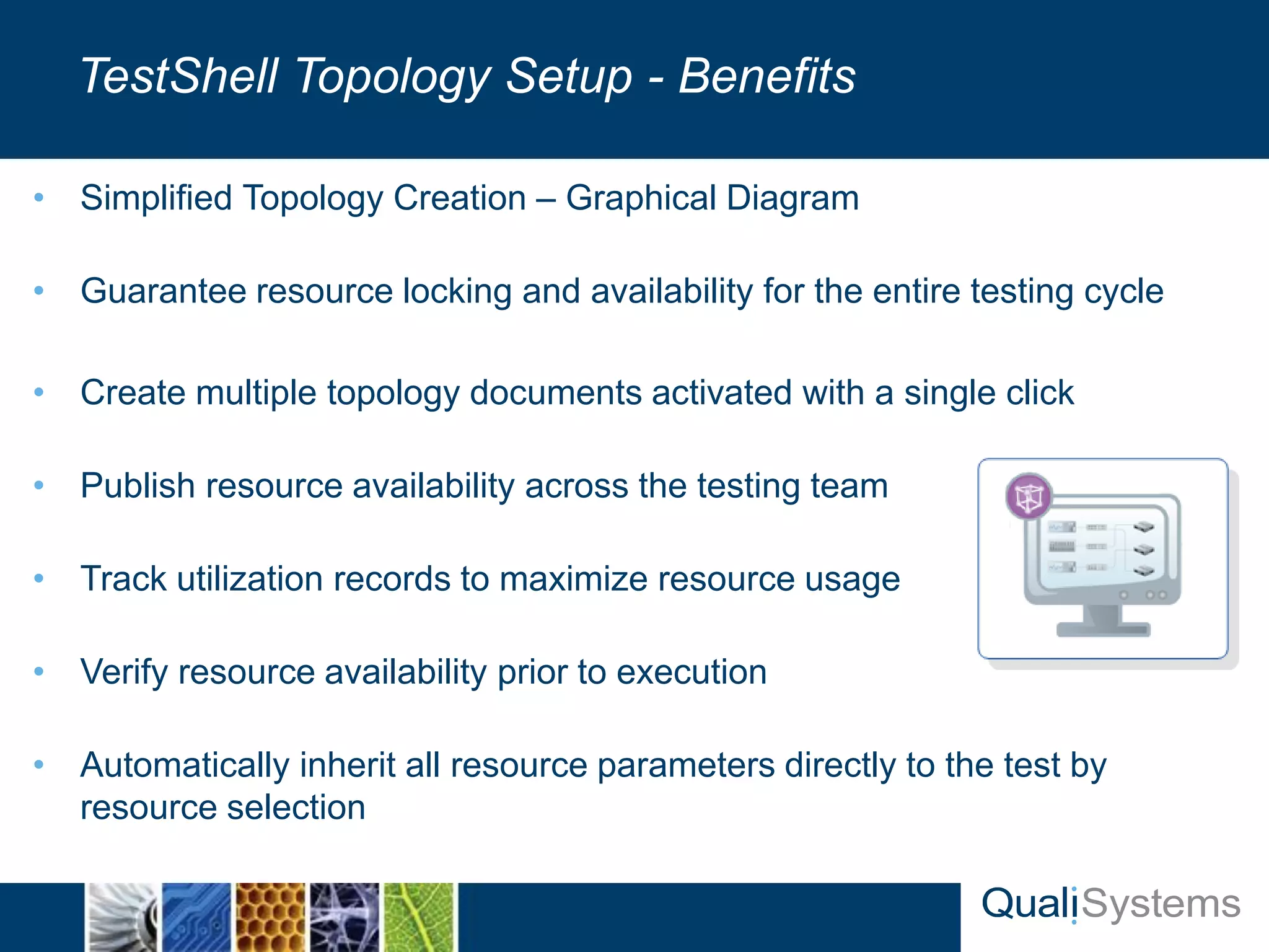 • Simplified Topology Creation – Graphical Diagram 
• Guarantee resource locking and availability for the entire testing cycle 
• Create multiple topology documents activated with a single click 
• Publish resource availability across the testing team 
• Track utilization records to maximize resource usage 
• Verify resource availability prior to execution 
• Automatically inherit all resource parameters directly to the test by 
resource selection 
TestShell Topology Setup - Benefits 
 