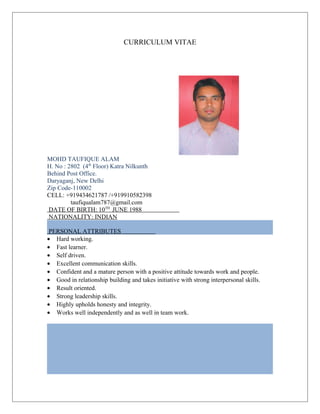 CURRICULUM VITAE
MOHD TAUFIQUE ALAM
H. No : 2802 (4th
Floor) Katra Nilkunth
Behind Post Office.
Daryaganj, New Delhi
Zip Code-110002
CELL: +919434621787 /+919910582398
taufiqualam787@gmail.com
DATE OF BIRTH: 10TH
JUNE 1988
NATIONALITY: INDIAN
PERSONAL ATTRIBUTES
• Hard working.
• Fast learner.
• Self driven.
• Excellent communication skills.
• Confident and a mature person with a positive attitude towards work and people.
• Good in relationship building and takes initiative with strong interpersonal skills.
• Result oriented.
• Strong leadership skills.
• Highly upholds honesty and integrity.
• Works well independently and as well in team work.
 