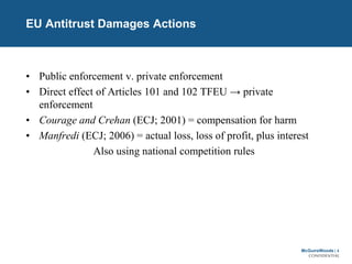 McGuireWoods | 4
CONFIDENTIAL
EU Antitrust Damages Actions
• Public enforcement v. private enforcement
• Direct effect of Articles 101 and 102 TFEU → private
enforcement
• Courage and Crehan (ECJ; 2001) = compensation for harm
• Manfredi (ECJ; 2006) = actual loss, loss of profit, plus interest
Also using national competition rules
 