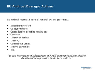 McGuireWoods | 5
CONFIDENTIAL
EU Antitrust Damages Actions
It’s national courts and (mainly) national law and procedure…
• Evidence/disclosure
• Collective redress
• Quantification including passing-on
• Causation
• Limitation periods
• Liability
• Contribution claims
• Indirect purchasers
• Etc.
“to date most victims of infringements of the EU competition rules in practice
do not obtain compensation for the harm suffered”
 