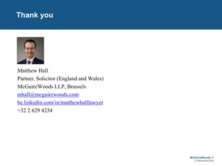 McGuireWoods | 9
CONFIDENTIAL
Thank you
Matthew Hall
Partner, Solicitor (England and Wales)
McGuireWoods LLP, Brussels
mhall@mcguirewoods.com
be.linkedin.com/in/matthewhalllawyer
+32 2 629 4234
 