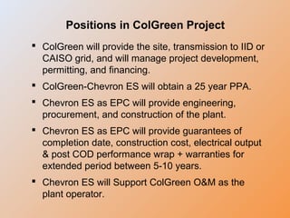 Positions in ColGreen Project
 ColGreen will provide the site, transmission to IID or
CAISO grid, and will manage project development,
permitting, and financing.
 ColGreen-Chevron ES will obtain a 25 year PPA.
 Chevron ES as EPC will provide engineering,
procurement, and construction of the plant.
 Chevron ES as EPC will provide guarantees of
completion date, construction cost, electrical output
& post COD performance wrap + warranties for
extended period between 5-10 years.
 Chevron ES will Support ColGreen O&M as the
plant operator.
 