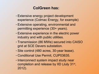 ColGreen has:
- Extensive energy project development
experience (Colmac Energy, for example)
- Extensive operating, environmental and
permitting experience (30+ years).
- Extensive experience in the electric power
industry and with public utilities.
- Transmission (86 MWe) secured into CAISO
grid at SCE Devers substation.
- Site control (480 acres, 30-year lease).
- Conditional Use Permit, CUP03635.
- Interconnect system impact study near
completion and release by IID (July 31st
,
2012).
 