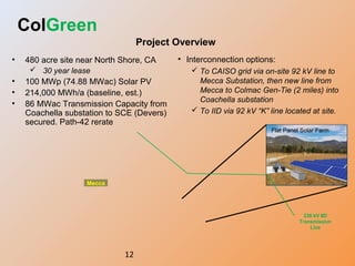 12
Project Overview
ColGreen
• 480 acre site near North Shore, CA
 30 year lease
• 100 MWp (74.88 MWac) Solar PV
• 214,000 MWh/a (baseline, est.)
• 86 MWac Transmission Capacity from
Coachella substation to SCE (Devers)
secured. Path-42 rerate
• Interconnection options:
 To CAISO grid via on-site 92 kV line to
Mecca Substation, then new line from
Mecca to Colmac Gen-Tie (2 miles) into
Coachella substation
 To IID via 92 kV “K” line located at site.
Flat Panel Solar Farm
Mecca
230 kV IID
Transmission
Line
 