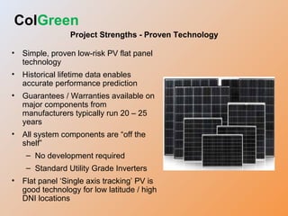ColGreen
Project Strengths - Proven Technology
• Simple, proven low-risk PV flat panel
technology
• Historical lifetime data enables
accurate performance prediction
• Guarantees / Warranties available on
major components from
manufacturers typically run 20 – 25
years
• All system components are “off the
shelf”
– No development required
– Standard Utility Grade Inverters
• Flat panel ‘Single axis tracking’ PV is
good technology for low latitude / high
DNI locations
 