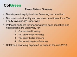 ColGreen
Project Status – Financing
• Development equity to close financing is committed.
• Discussions to identify and secure commitment for a Tax
Equity investor are under way.
• Potential partners for financing have been identified and
negotiations are underway for:
1. Construction Financing
2. ITC Grant bridge financing
3. Tax Equity bridge financing
4. Permanent long term financing
• ColGreen financing expected to close in the mid-2013.
 
