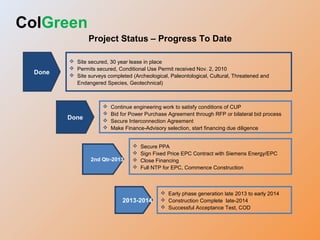 Done
 Site secured, 30 year lease in place
 Permits secured, Conditional Use Permit received Nov. 2, 2010
 Site surveys completed (Archeological, Paleontological, Cultural, Threatened and
Endangered Species, Geotechnical)
2013-2014
 Early phase generation late 2013 to early 2014
 Construction Complete late-2014
 Successful Acceptance Test, COD
2nd Qtr-2013
 Secure PPA
 Sign Fixed Price EPC Contract with Siemens Energy/EPC
 Close Financing
 Full NTP for EPC, Commence Construction
 Continue engineering work to satisfy conditions of CUP
 Bid for Power Purchase Agreement through RFP or bilateral bid process
 Secure Interconnection Agreement
 Make Finance-Advisory selection, start financing due diligence
Done
ColGreen
Project Status – Progress To Date
 