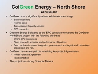 • ColGreen is at a significantly advanced development stage
– Site control done
– Permits done
– Transmission Capacity secured
– EPC contractor
• Chevron Energy Solutions as the EPC contractor enhances the ColGreen
NorthShore project with the following attributes
– Strong EPC guarantees
– Fixed price with schedule and performance obligations
– Best practices in system integration, procurement, and logistics will drive down
project cost and risk.
• ColGreen has a clear path to remaining key project Agreements
– Power Purchase Agreement
– Interconnection
• The project has strong Financial Metrics.
ColGreen Energy – North Shore
Conclusions
 