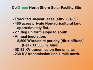- Executed 30-year lease (efftv. 8/1/09).
- 480 acres private Non-agricultural land,
approximately flat.
- 2.1 deg uniform slope to south.
- Annual insolation:
8,500 Whrs/sq.m per day (dir + diffuse)
(Peak 11,000 in June)
- IID 92 KV transmission line on site.
- 230 KV transmission line 1 mile north.
ColGreen North Shore Solar Facility Site
 