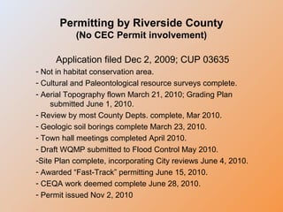 Permitting by Riverside County
(No CEC Permit involvement)
Application filed Dec 2, 2009; CUP 03635
- Not in habitat conservation area.
- Cultural and Paleontological resource surveys complete.
- Aerial Topography flown March 21, 2010; Grading Plan
submitted June 1, 2010.
- Review by most County Depts. complete, Mar 2010.
- Geologic soil borings complete March 23, 2010.
- Town hall meetings completed April 2010.
- Draft WQMP submitted to Flood Control May 2010.
-Site Plan complete, incorporating City reviews June 4, 2010.
- Awarded “Fast-Track” permitting June 15, 2010.
- CEQA work deemed complete June 28, 2010.
- Permit issued Nov 2, 2010
 