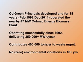 ColGreen Principals developed and for 18
years (Feb-1992 Dec-2011) operated the
nearby 47 MW Colmac Energy Biomass
Plant.
Operating successfully since 1992,
delivering 350,000+ MWh/year
Contributes 400,000 tons/yr to waste mgmt.
No (zero) environmental violations in 18+ yrs
 