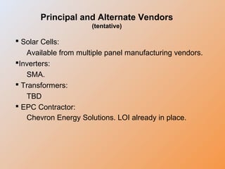 Principal and Alternate Vendors
(tentative)
 Solar Cells:
Available from multiple panel manufacturing vendors.
Inverters:
SMA.
 Transformers:
TBD
 EPC Contractor:
Chevron Energy Solutions. LOI already in place.
 