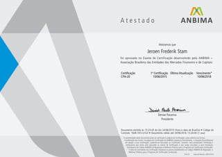 A t e s t a d o
Atestamos que
Jeroen Frederik Stam
foi aprovado no Exame de Certificação desenvolvido pela ANBIMA –
Associação Brasileira das Entidades dos Mercados Financeiro e de Capitais:
Certificação 1ª Certificação Última Atualização Vencimento*
CPA-20 10/06/2015 - 10/06/2018
____________________________
Denise Pavarina
Presidente
Documento emitido às 15:23:45 do dia 24/06/2015 (hora e data de Brasília) • Código de
Controle: Y6J8-I1K5-U1G3 • Documento válido até 24/06/2016 15:24:00 (1 ano)
A autenticidade deste documento pode ser verificada na página da Certificação: www.anbima.com.br/cpa.
A publicação dos nomes na página da Certificação da ANBIMA comprova, formalmente, a situação do profissional
em relação a sua Certificação, podendo ser Aprovado ou Certificado. Somente será considerado Certificado o
profissional que tenha sido aprovado no exame de certificação e que esteja vinculado a uma Instituição
Participante do Código ANBIMA de Regulação e Melhores Práticas para o Programa de Certificação Continuada.
* A data de vencimento da Certificação respeitará os prazos estabelecidos no Código ANBIMA de Regulação e
Melhores Práticas para o Programa de Certificação Continuada.
F.04.25 Data da Revisão: 28/07/2014
 