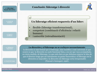 12
1. Lideratge i
funció directiva
2. Gestió de
reunions
Raúl Solbes i Monzó
http://raulsolbes.wordpress.com/ FDDCD_B01_Lideratge
Conclusió: lideratge i direcció
Un lideratge eficient requereix d’un líder:
• flexible (lideratge transformacional),
• competent (combinació d’eficiència i relació
humana)
• i autocrític (retroalimentació)
La dirección y el liderazgo no se excluyen necesariamente,
la dirección es más formal que el liderazgo, más científica y más universal, lo que
ocurre es que la dirección no suele funcionar bien, a no ser que vaya acompañada,
en cierta medida, de liderazgo. Lo que está claro es que debemos superar la idea de
que el director tenga que ser únicamente un gestor burocrático: el liderazgo sin la
dirección es imposible y la dirección sin liderazgo sería irresponsable
(Pascual e Immegart, 1996).
3. Canvis i
conflictes
5. Gestió del temps
4. Mediació i
negociació
 