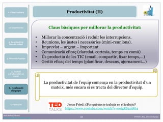 31Raúl Solbes i Monzó
http://raulsolbes.wordpress.com/
4. Direcció d’equips
5. Treball
col·laboratiu i en
equip
2.Competències
6. Avaluació
d’equips
3. Descripció de
llocs de treball
1. Clima i cultura
7. Formació
FDDCD_B03_DireccioEquips
Productivitat (II)
Claus bàsiques per millorar la productivitat:
• Millorar la concentració i reduir les interrupcions.
• Reunions, les justes i necessàries (mini-reunions).
• Imprevist – urgent – important
• Comunicació eficaç (claredat, cortesia, temps en comú)
• Ús productiu de les TIC (email, compartir, fixar temps,...)
• Gestió eficaç del temps (planificar, descans, ajornament...)
La productivitat de l’equip comença en la productivitat d’un
mateix, més encara si es tracta del director d’equip.
Jason Fried: ¿Por qué no se trabaja en el trabajo?
https://www.youtube.com/watch?v=ewigKS4mK64
 