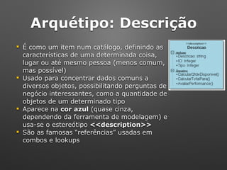 Arquétipo: Descrição
! É como um item num catálogo, definindo as 
características de uma determinada coisa, 
lugar ou até mesmo pessoa (menos comum, 
mas possível)
! Usado para concentrar dados comuns a 
diversos objetos, possibilitando perguntas de 
negócio interessantes, como a quantidade de 
objetos de um determinado tipo
! Aparece na cor azul (quase cinza,
dependendo da ferramenta de modelagem) e
usa-se o estereótipo <<description>>
! São as famosas “referências” usadas em
combos e lookups
 